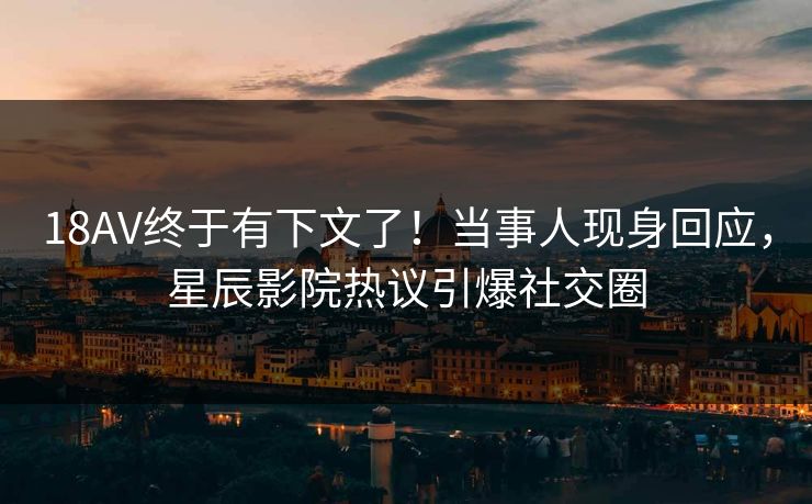 18AV终于有下文了!当事人现身回应,星辰影院热议引爆社交圈