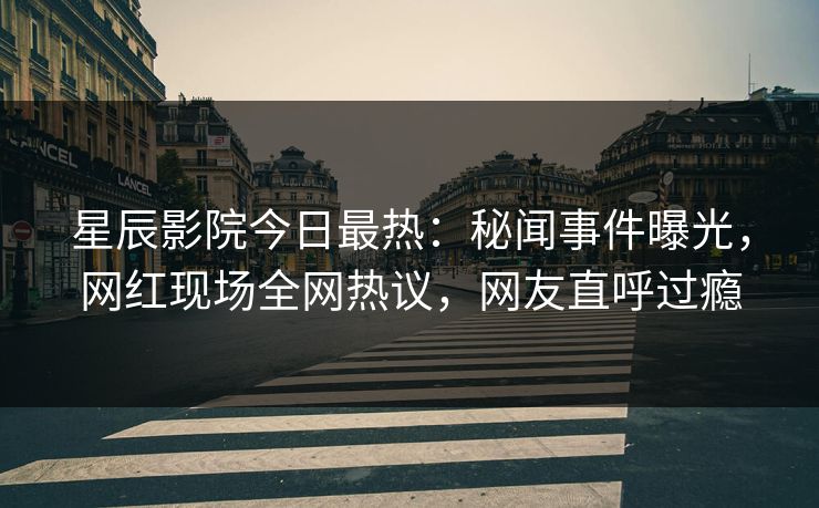 星辰影院今日最热：秘闻事件曝光，网红现场全网热议，网友直呼过瘾