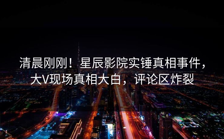 清晨刚刚！星辰影院实锤真相事件，大V现场真相大白，评论区炸裂