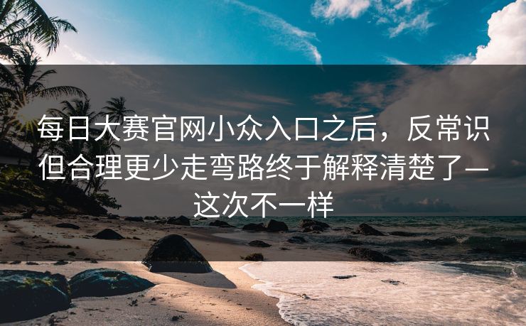 每日大赛官网小众入口之后，反常识但合理更少走弯路终于解释清楚了—这次不一样